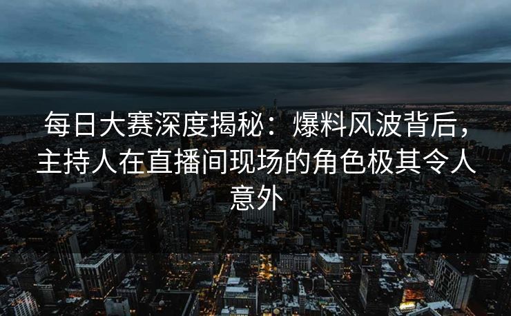 每日大赛深度揭秘：爆料风波背后，主持人在直播间现场的角色极其令人意外