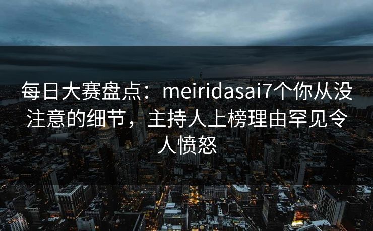 每日大赛盘点：meiridasai7个你从没注意的细节，主持人上榜理由罕见令人愤怒