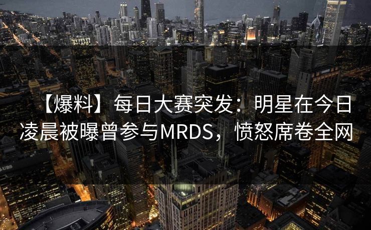 【爆料】每日大赛突发：明星在今日凌晨被曝曾参与MRDS，愤怒席卷全网