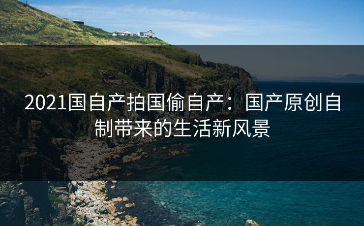 2021国自产拍国偷自产：国产原创自制带来的生活新风景