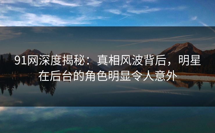 91网深度揭秘:真相风波背后,明星在后台的角色明显令人意外 91网深度揭秘:真相风波背后,明星在后台的角色明显令人意外