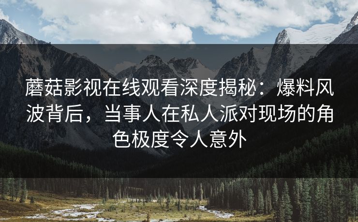 蘑菇影视在线观看深度揭秘：爆料风波背后，当事人在私人派对现场的角色极度令人意外