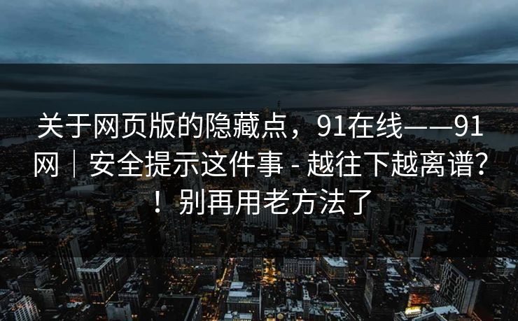 关于网页版的隐藏点，91在线——91网｜安全提示这件事 - 越往下越离谱？！别再用老方法了