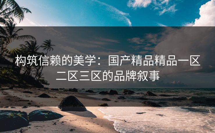 构筑信赖的美学：国产精品精品一区二区三区的品牌叙事