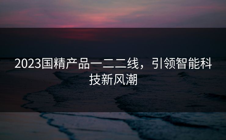 2023国精产品一二二线，引领智能科技新风潮