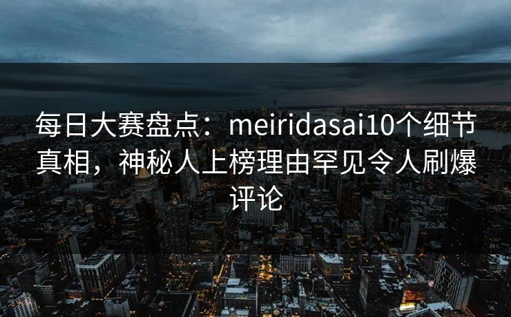 每日大赛盘点：meiridasai10个细节真相，神秘人上榜理由罕见令人刷爆评论