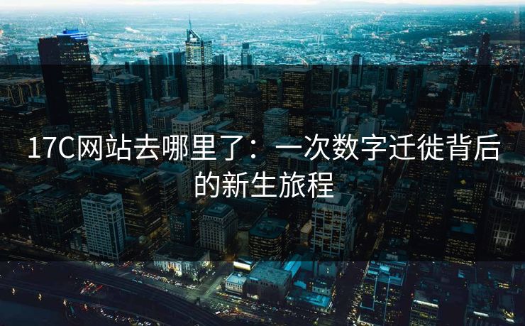 17C网站去哪里了：一次数字迁徙背后的新生旅程