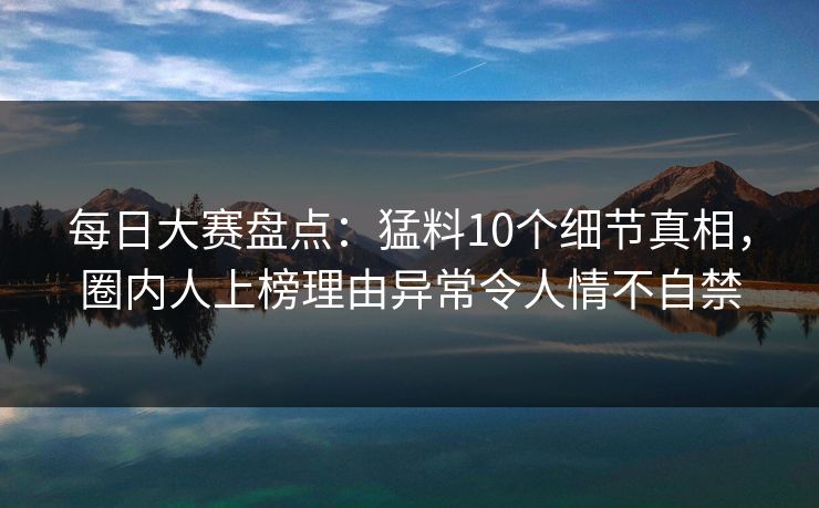 每日大赛盘点：猛料10个细节真相，圈内人上榜理由异常令人情不自禁