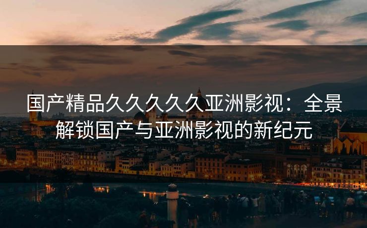 国产精品久久久久久亚洲影视：全景解锁国产与亚洲影视的新纪元
