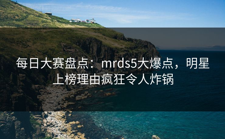 每日大赛盘点：mrds5大爆点，明星上榜理由疯狂令人炸锅