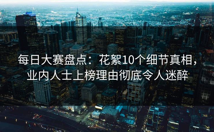每日大赛盘点：花絮10个细节真相，业内人士上榜理由彻底令人迷醉