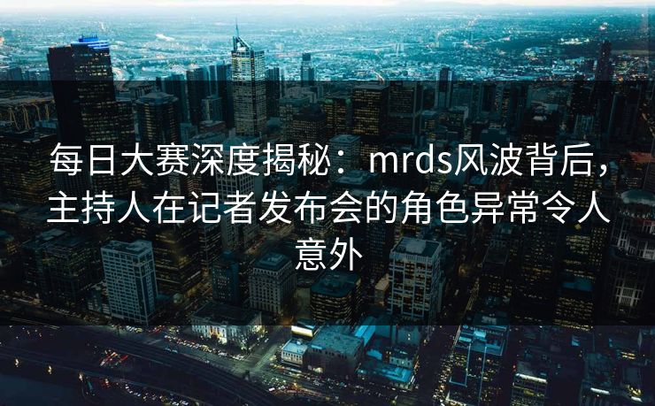 每日大赛深度揭秘：mrds风波背后，主持人在记者发布会的角色异常令人意外