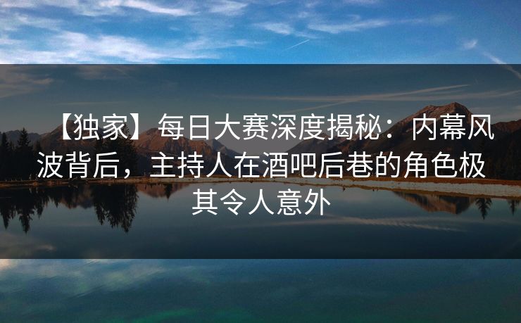 【独家】每日大赛深度揭秘：内幕风波背后，主持人在酒吧后巷的角色极其令人意外