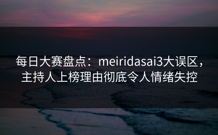 每日大赛盘点：meiridasai3大误区，主持人上榜理由彻底令人情绪失控