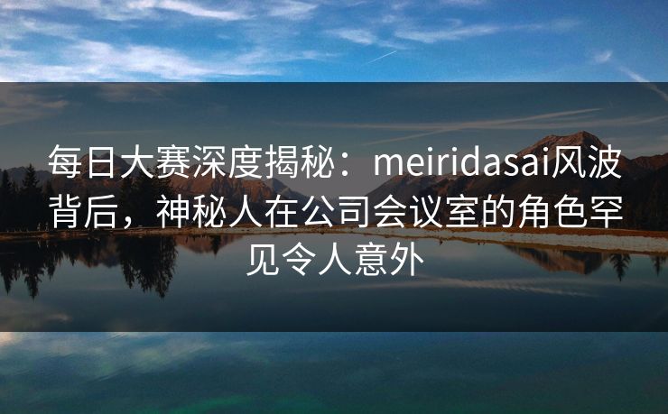 每日大赛深度揭秘：meiridasai风波背后，神秘人在公司会议室的角色罕见令人意外