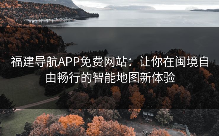 福建导航APP免费网站：让你在闽境自由畅行的智能地图新体验