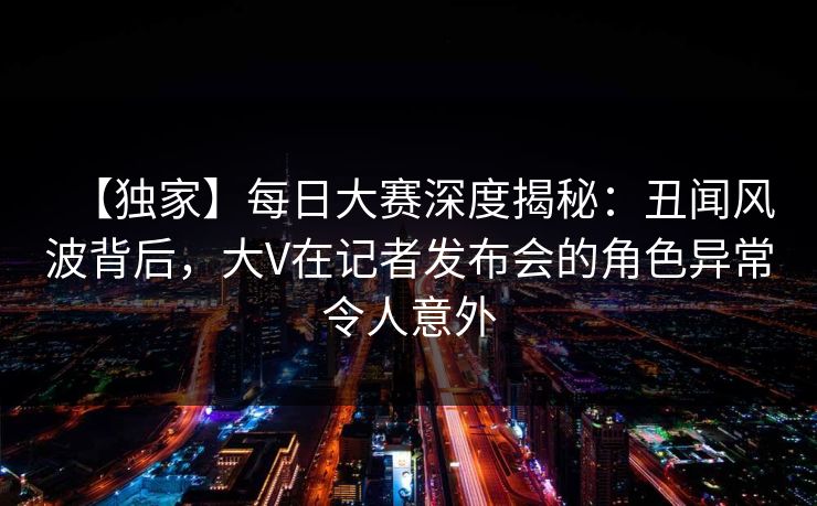 【独家】每日大赛深度揭秘：丑闻风波背后，大V在记者发布会的角色异常令人意外