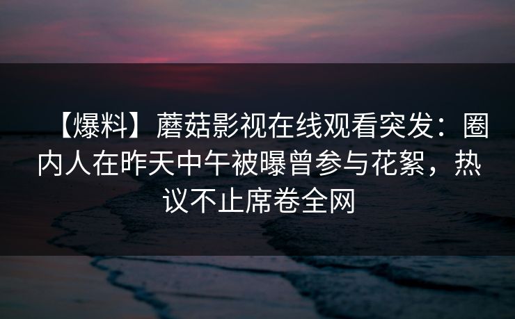 【爆料】蘑菇影视在线观看突发：圈内人在昨天中午被曝曾参与花絮，热议不止席卷全网