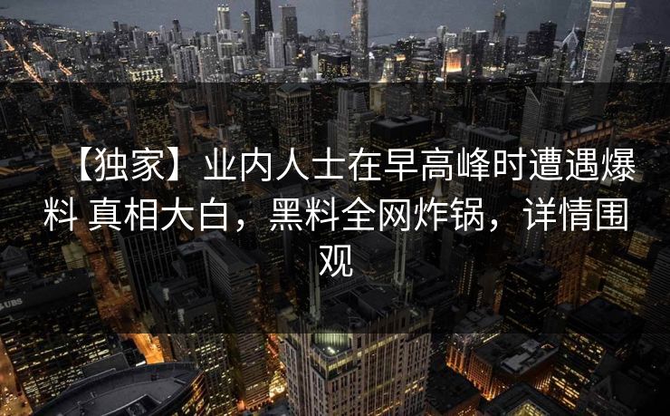 【独家】业内人士在早高峰时遭遇爆料 真相大白，黑料全网炸锅，详情围观
