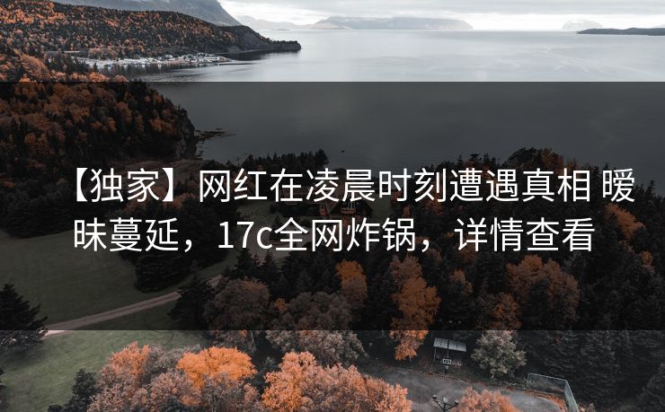 【独家】网红在凌晨时刻遭遇真相 暧昧蔓延，17c全网炸锅，详情查看