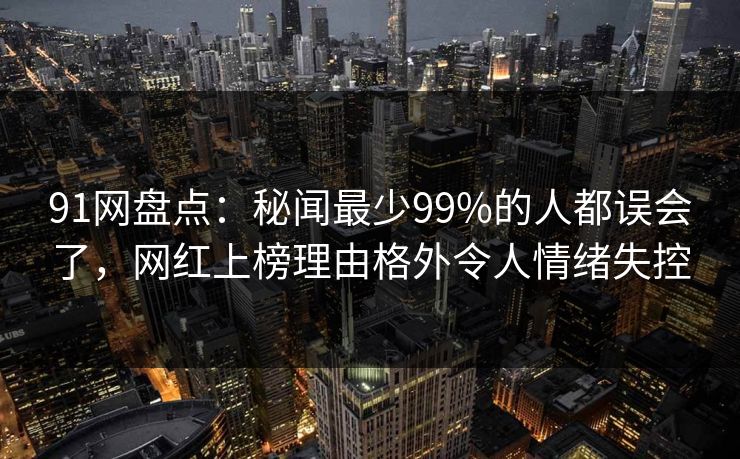 91网盘点：秘闻最少99%的人都误会了，网红上榜理由格外令人情绪失控