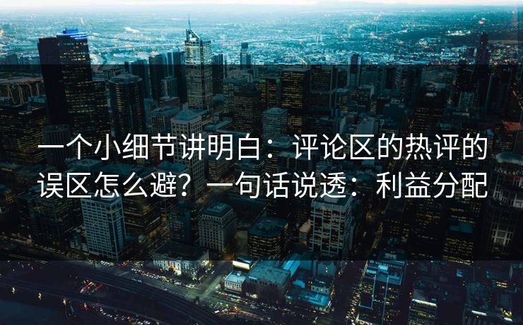 一个小细节讲明白：评论区的热评的误区怎么避？一句话说透：利益分配