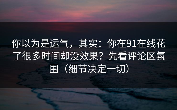 你以为是运气，其实：你在91在线花了很多时间却没效果？先看评论区氛围（细节决定一切）