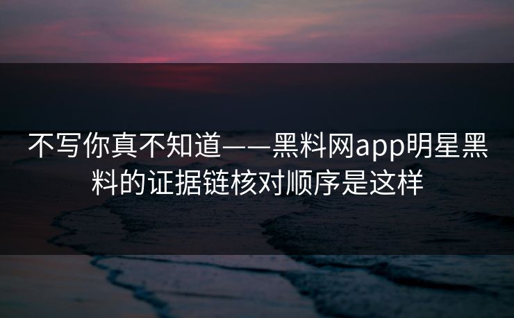 不写你真不知道——黑料网app明星黑料的证据链核对顺序是这样